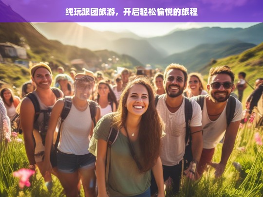 纯玩跟团旅游，开启轻松愉悦的旅程，纯玩跟团游，轻松愉悦之旅