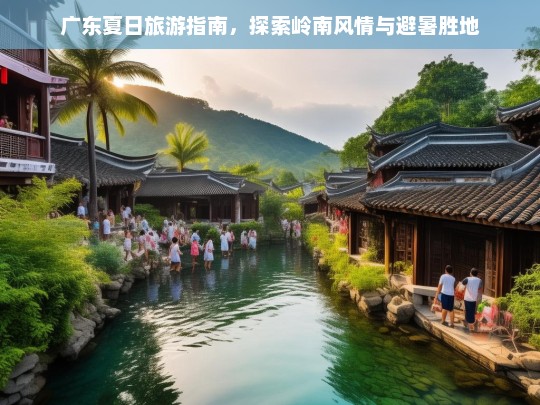 广东夏日旅游指南，岭南风情与避暑胜地全攻略