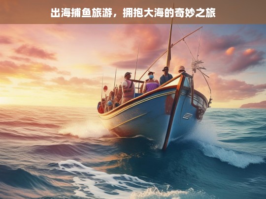 出海捕鱼旅游，拥抱大海的奇妙之旅，出海捕鱼旅游，拥抱大海的奇妙之旅