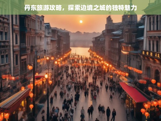 丹东旅游攻略，揭秘边境之城的独特魅力与必游景点