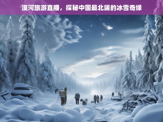 漠河旅游直播，探秘中国最北端的冰雪奇缘