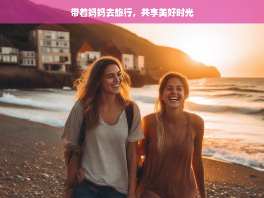 带着妈妈去旅行，共享美好时光，与妈妈同行的美好旅程