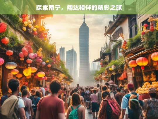 探索南宁，翔达相伴的精彩之旅，与翔达共赴南宁精彩之旅