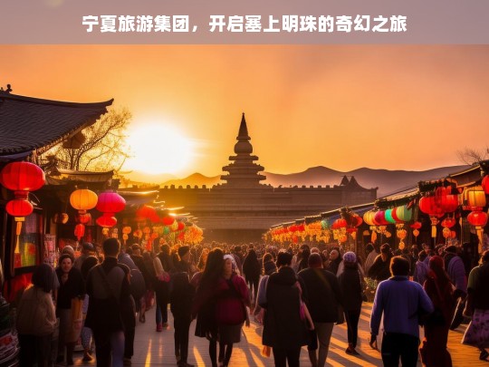 宁夏旅游集团，开启塞上明珠的奇幻之旅，宁夏旅游集团，塞上明珠奇幻之旅启航