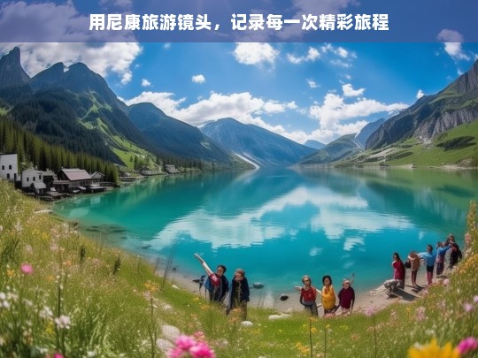 用尼康旅游镜头，记录每一次精彩旅程，尼康旅游镜头，精彩旅程的记录者