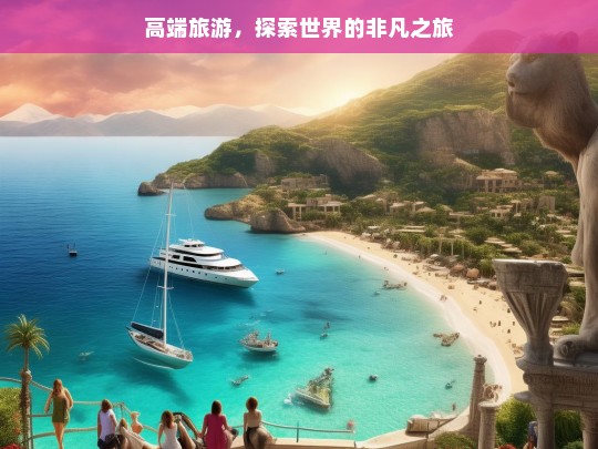 高端旅游，探索世界的非凡之旅，高端旅游，非凡世界探索之旅