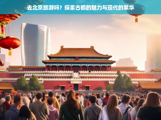 北京之旅，感受古都韵味与现代都市的完美融合