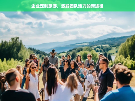 企业定制旅游，激发团队活力的新途径，企业定制旅游，激发团队活力的新途径