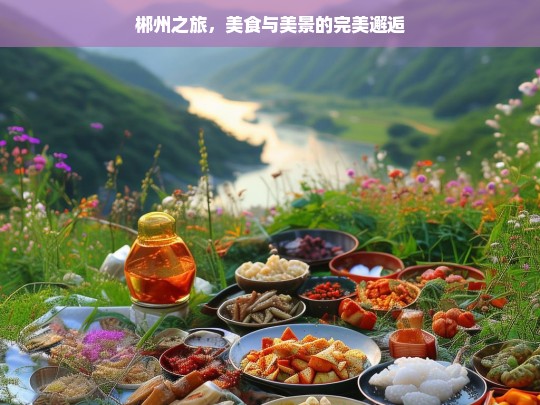 郴州之旅，美食与美景的完美邂逅，郴州之旅，美食与美景的邂逅