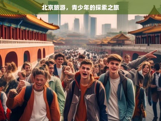 北京旅游，青少年的探索之旅，北京青少年旅游探索记