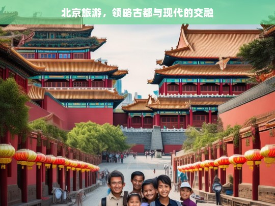 北京旅游，领略古都与现代的交融，北京，古都与现代的交融之旅