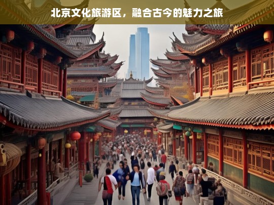 北京文化旅游区，融合古今的魅力之旅，北京文化旅游区，古今融合的魅力之旅