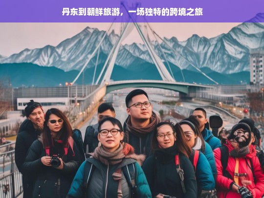 丹东到朝鲜旅游，一场独特的跨境之旅，丹东到朝鲜的独特跨境旅游