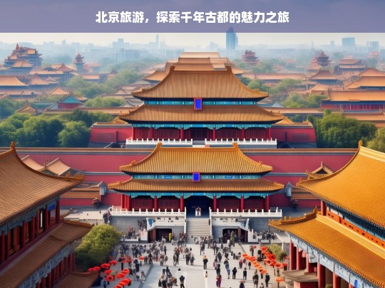 北京旅游，探索千年古都的魅力之旅，北京旅游，魅力古都探索之旅