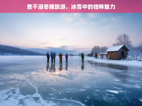 查干湖冬捕旅游，冰雪中的独特魅力，查干湖冬捕旅游，冰雪魅力独特绽放