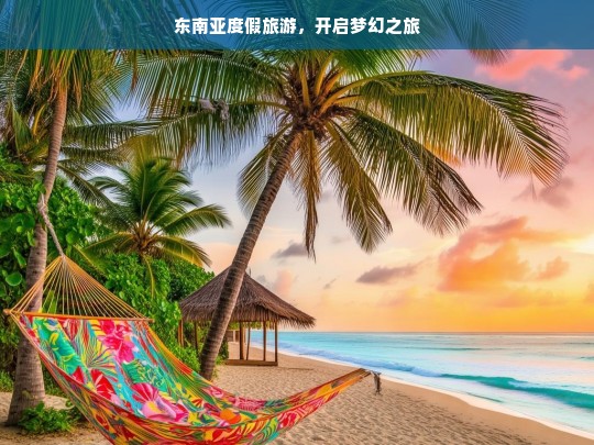 东南亚度假旅游，开启梦幻之旅，东南亚梦幻度假之旅