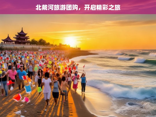 北戴河旅游团购，开启精彩之旅，北戴河旅游团购，开启精彩之旅