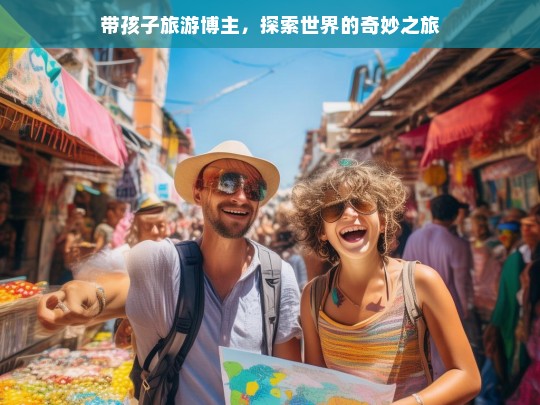 带孩子旅游博主，探索世界的奇妙之旅，带娃探索世界奇妙之旅的旅游博主