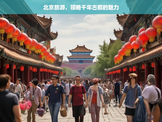 北京旅游，领略千年古都的魅力，北京旅游，探寻千年古都魅力之旅