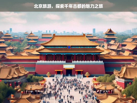 北京旅游，探索千年古都的魅力之旅，北京旅游，探寻千年古都魅力